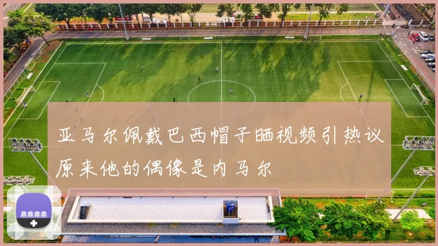 亚马尔佩戴巴西帽子晒视频引热议原来他的偶像是内马尔