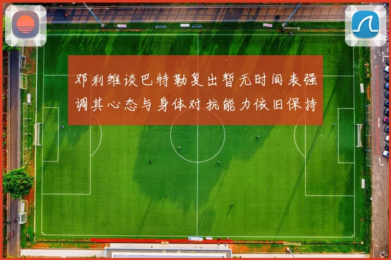 邓利维谈巴特勒复出暂无时间表强调其心态与身体对抗能力依旧保持