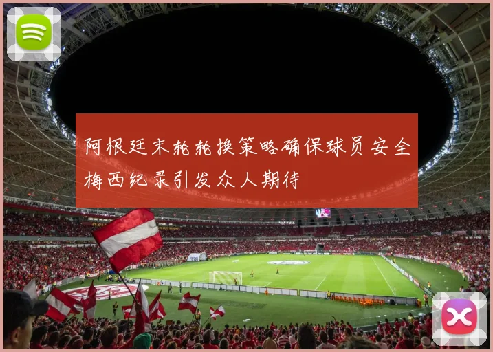 阿根廷末轮轮换策略确保球员安全梅西纪录引发众人期待
