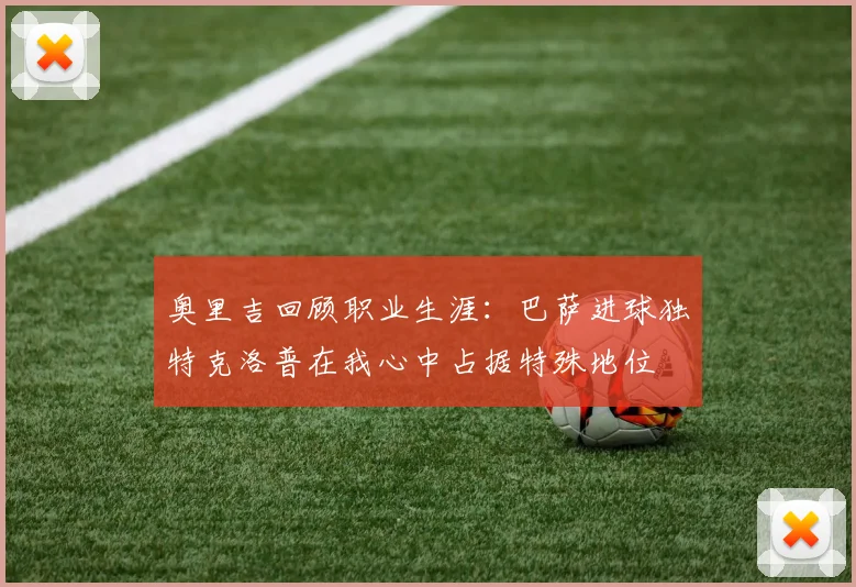 奥里吉回顾职业生涯：巴萨进球独特克洛普在我心中占据特殊地位