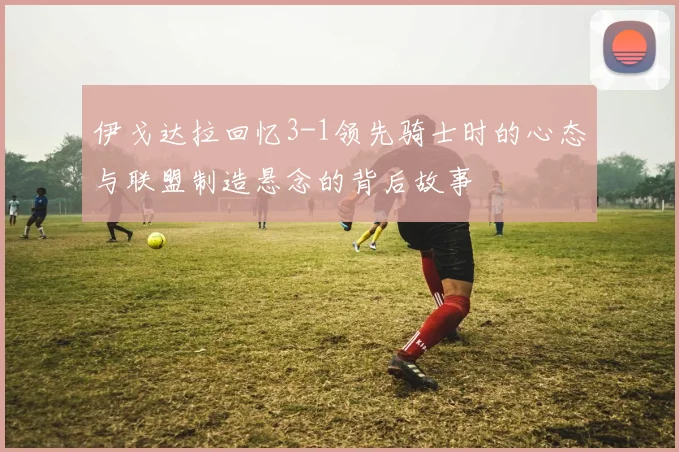 伊戈达拉回忆3-1领先骑士时的心态与联盟制造悬念的背后故事