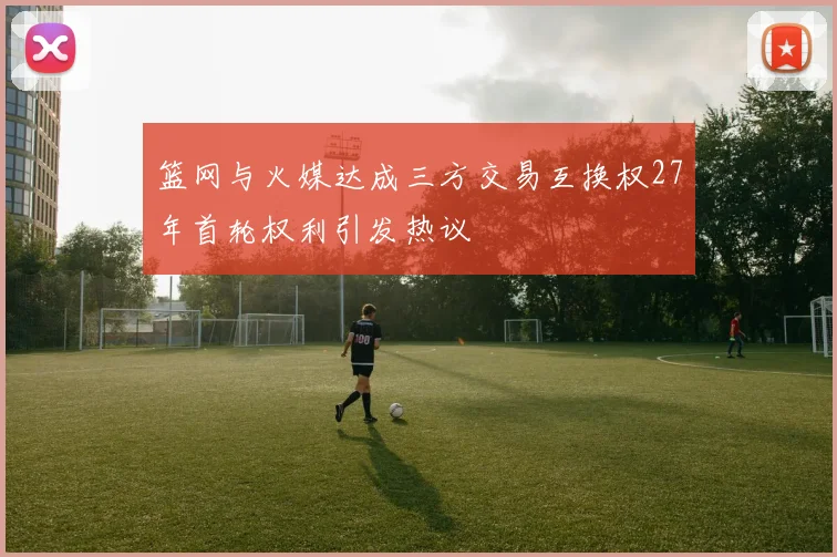篮网与火媒达成三方交易互换权27年首轮权利引发热议