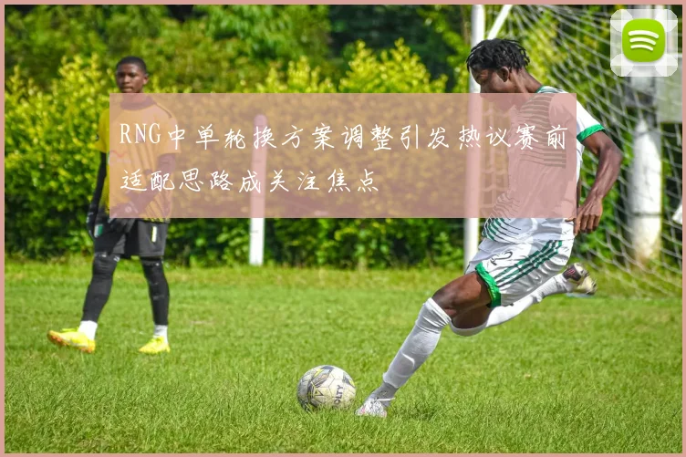 RNG中单轮换方案调整引发热议赛前适配思路成关注焦点