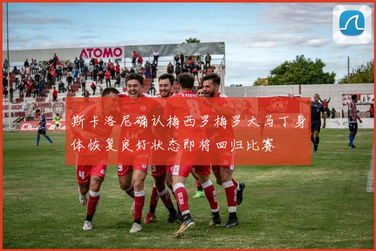 斯卡洛尼确认梅西罗梅罗大马丁身体恢复良好状态即将回归比赛