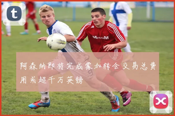 阿森纳即将完成蒙加转会交易总费用或超千万英镑