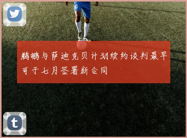 鹈鹕与萨迪克贝计划续约谈判最早可于七月签署新合同