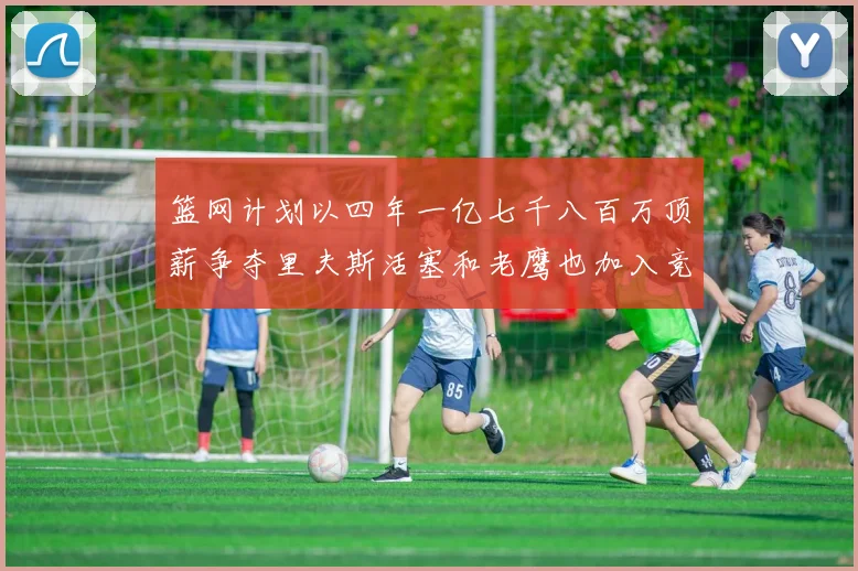 篮网计划以四年一亿七千八百万顶薪争夺里夫斯活塞和老鹰也加入竞标行列